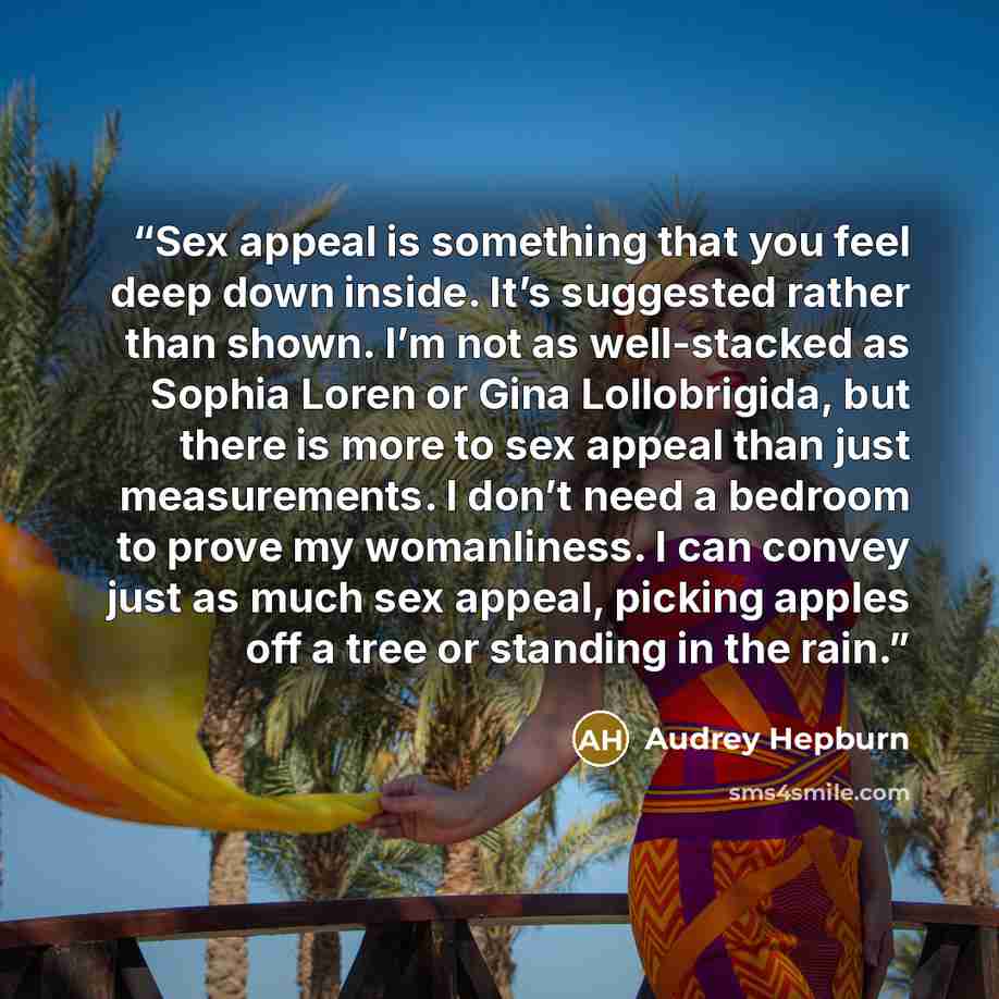 “Sex appeal is something that you feel deep down inside. It’s suggested rather than shown. I’m not as well-stacked as Sophia Loren or Gina Lollobrigida, but there is more to sex appeal than just measurements. I don’t need a bedroom to prove my womanliness. I can convey just as much sex appeal…” quote by Audrey Hepburn