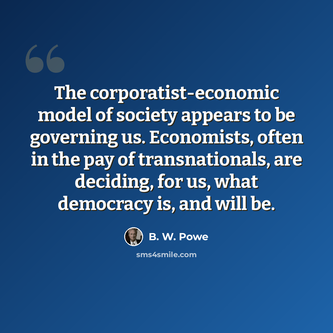 “The corporatist-economic model of society appears to be governing us. Economists, often in the pay of transnationals, are deciding, for us, what democracy is, and will be.” quote by B. W. Powe
