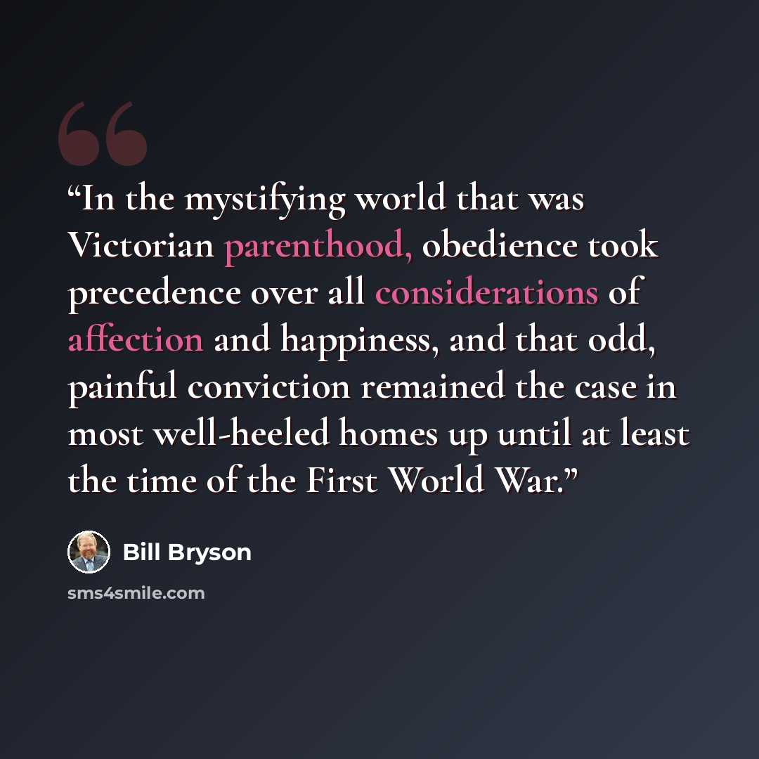 “In the mystifying world that was Victorian parenthood, obedience took precedence over all considerations of affection and happiness, and that odd, painful conviction remained the case in most well-heeled homes up until at least the time of the First World War.” quote by Bill Bryson