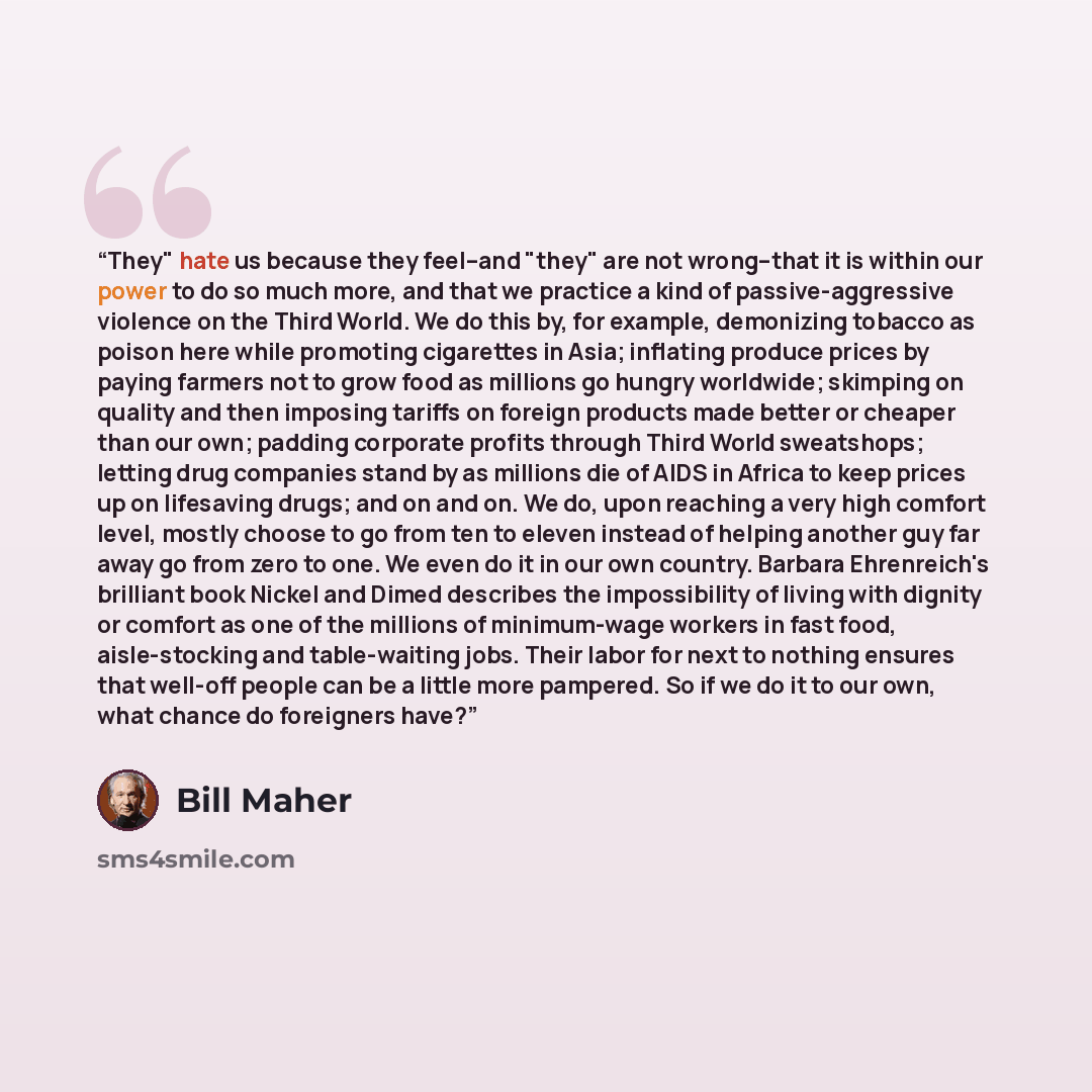“They" hate us because they feel--and "they" are not wrong--that it is within our power to do so much more, and that we practice a kind of passive-aggressive violence on the Third World. We do this by, for example, demonizing tobacco as poison here while promoting cigarettes in Asia; inflating…” quote by Bill Maher