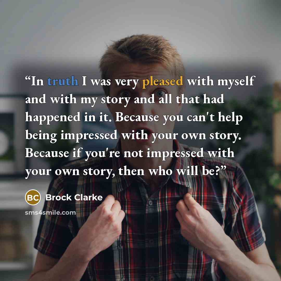 “In truth I was very pleased with myself and with my story and all that had happened in it. Because you can't help being impressed with your own story. Because if you're not impressed with your own story, then who will be?” quote by Brock Clarke
