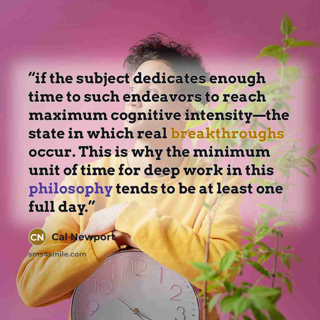 “if the subject dedicates enough time to such endeavors to reach maximum cognitive intensity—the state in which real breakthroughs occur. This is why the minimum unit of time for deep work in this philosophy tends to be at least one full day.” quote by Cal Newport