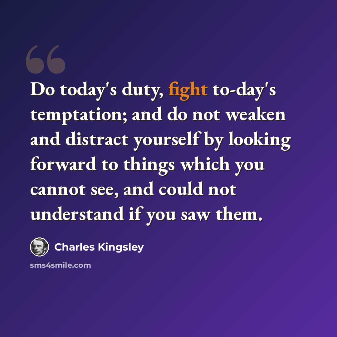“Do today's duty, fight to-day's temptation; and do not weaken and distract yourself by looking forward to things which you cannot see, and could not understand if you saw them.” quote by Charles Kingsley