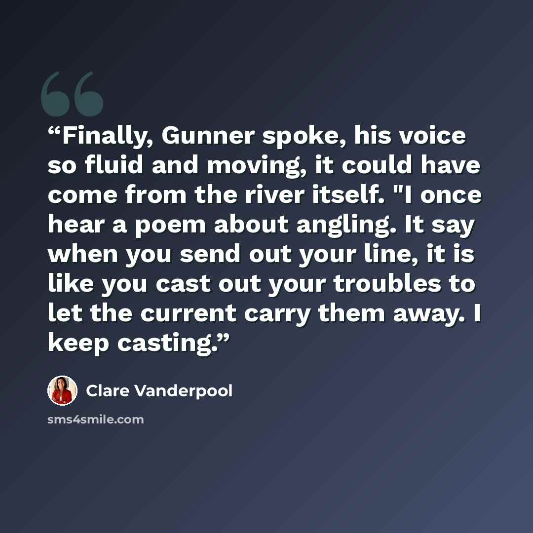 “Finally, Gunner spoke, his voice so fluid and moving, it could have come from the river itself. "I once hear a poem about angling. It say when you send out your line, it is like you cast out your troubles to let the current carry them away. I keep casting.” quote by Clare Vanderpool
