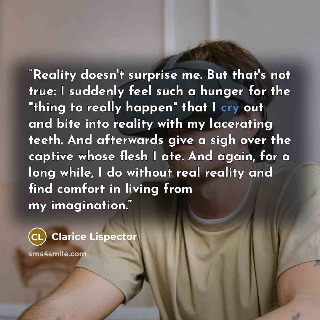 “Reality doesn't surprise me. But that's not true: I suddenly feel such a hunger for the "thing to really happen" that I cry out and bite into reality with my lacerating teeth. And afterwards give a sigh over the captive whose flesh I ate. And again, for a long while, I do without real reality and…” quote by Clarice Lispector