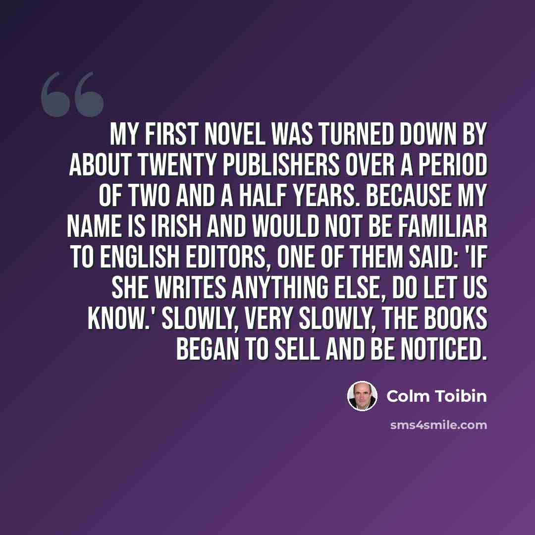“My first novel was turned down by about twenty publishers over a period of two and a half years. Because my name is Irish and would not be familiar to English editors, one of them said: 'If she writes anything else, do let us know.' Slowly, very slowly, the books began to sell and be noticed.” quote by Colm Toibin