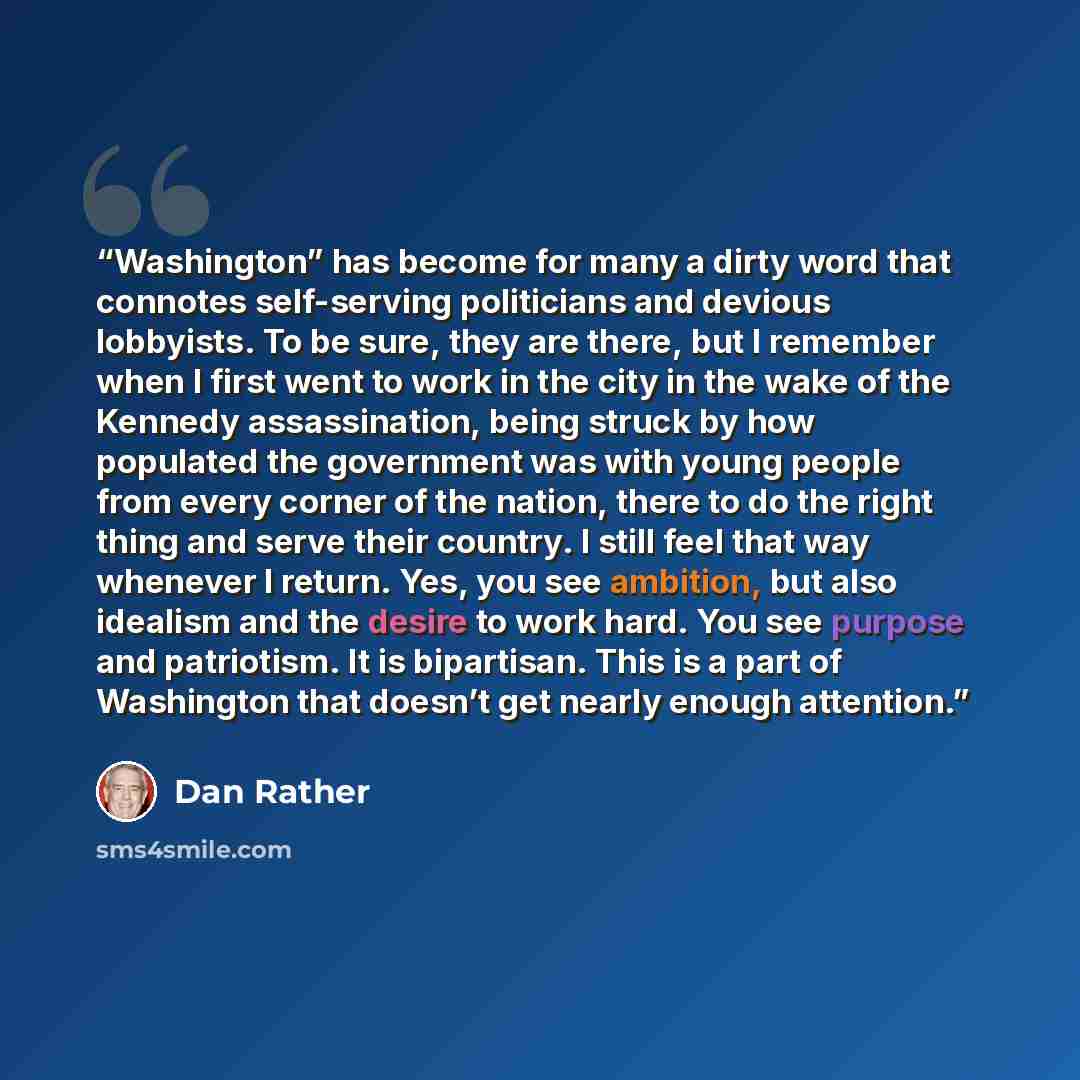 “Washington” has become for many a dirty word that connotes self-serving politicians and devious lobbyists. To be sure, they are there, but I remember when I first went to work in the city in the wake of the Kennedy assassination, being struck by how populated the government was with young people…” quote by Dan Rather