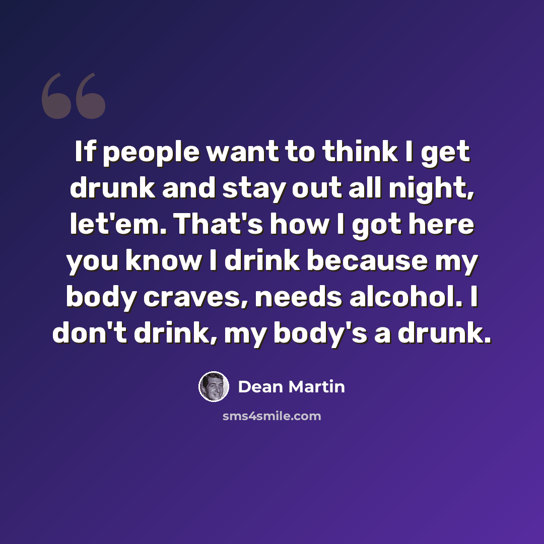 “If people want to think I get drunk and stay out all night, let'em. That's how I got here you know I drink because my body craves, needs alcohol. I don't drink, my body's a drunk.” quote by Dean Martin