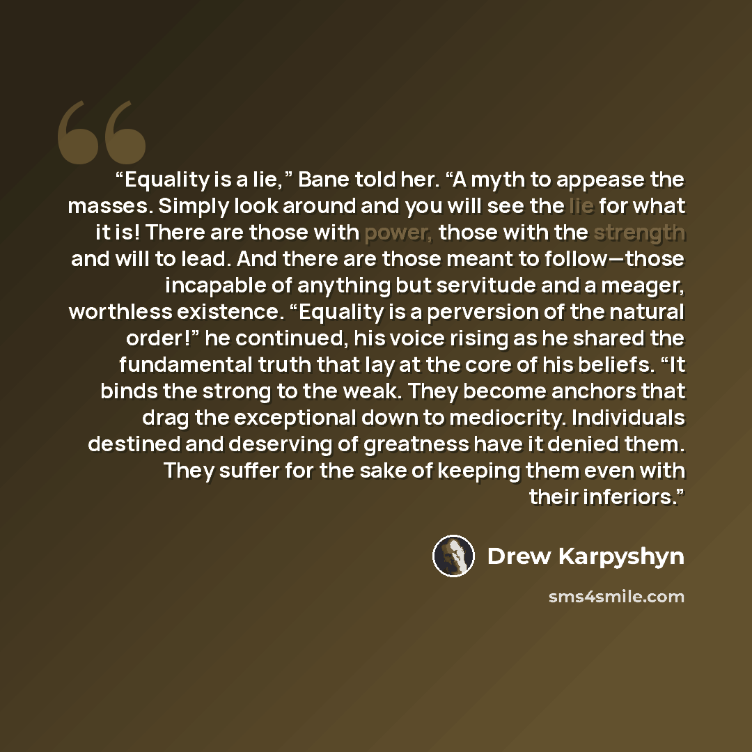 “Equality is a lie,” Bane told her. “A myth to appease the masses. Simply look around and you will see the lie for what it is! There are those with power, those with the strength and will to lead. And there are those meant to follow—those incapable of anything but servitude and a meager, worthless…” quote by Drew Karpyshyn