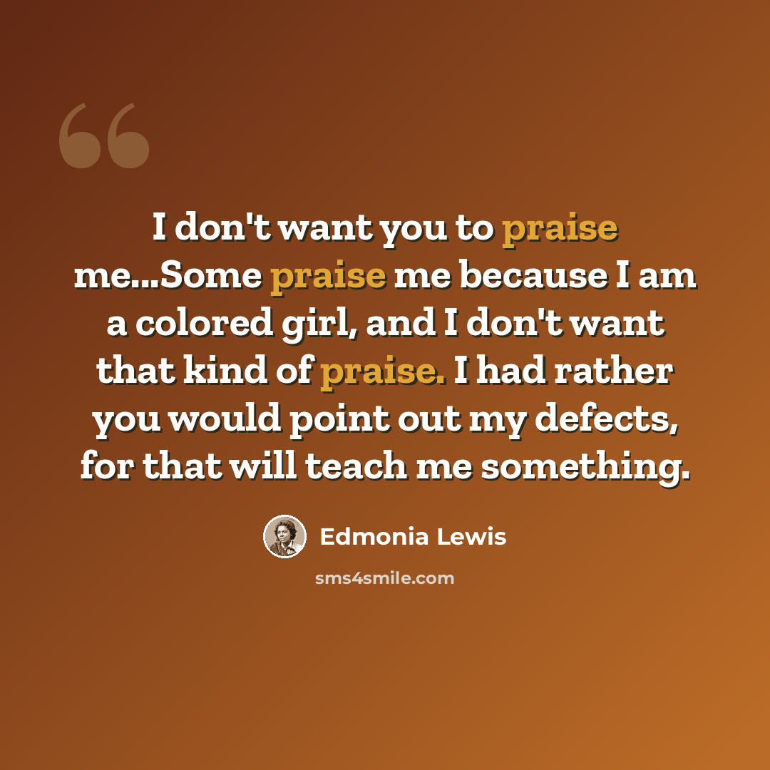 “I don't want you to praise me...Some praise me because I am a colored girl, and I don't want that kind of praise. I had rather you would point out my defects, for that will teach me something.” quote by Edmonia Lewis