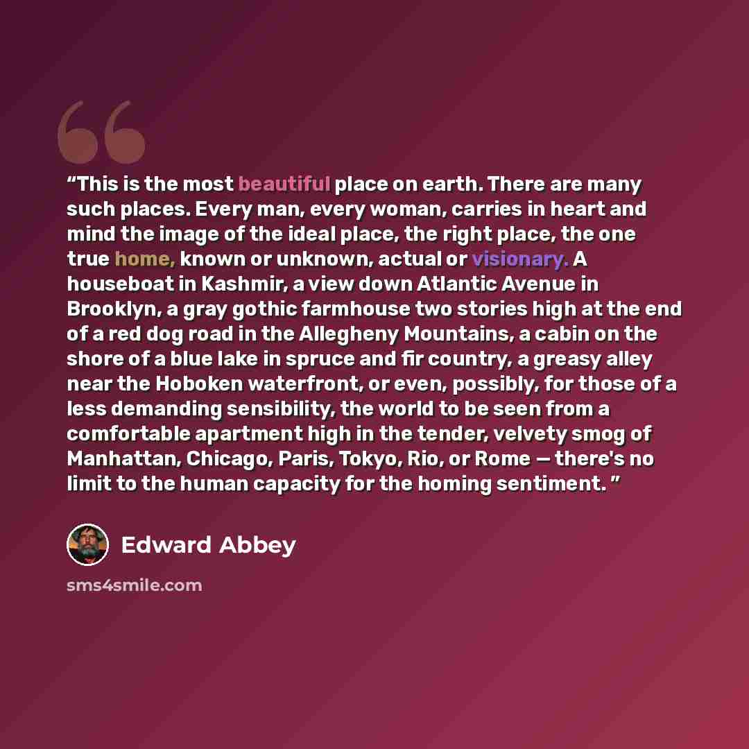 “This is the most beautiful place on earth. There are many such places. Every man, every woman, carries in heart and mind the image of the ideal place, the right place, the one true home, known or unknown, actual or visionary. A houseboat in Kashmir, a view down Atlantic Avenue in Brooklyn, a gray…” quote by Edward Abbey