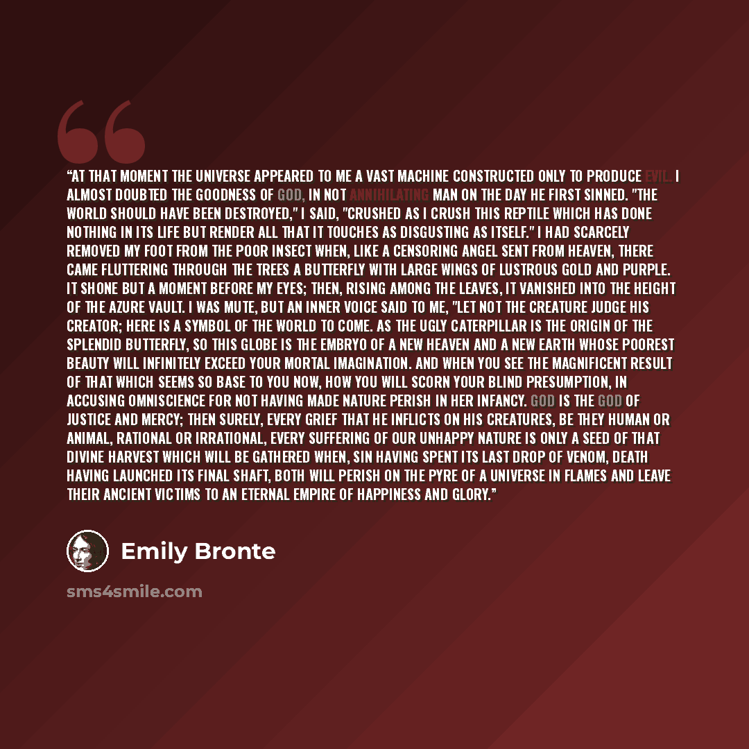 “At that moment the universe appeared to me a vast machine constructed only to produce evil. I almost doubted the goodness of God, in not annihilating man on the day he first sinned. "The world should have been destroyed," I said, "crushed as I crush this reptile which has done nothing in its life…” quote by Emily Brontë