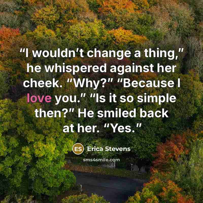 “I wouldn’t change a thing,” he whispered against her cheek. “Why?” “Because I love you.” “Is it so simple then?” He smiled back at her. “Yes.” quote by Erica Stevens
