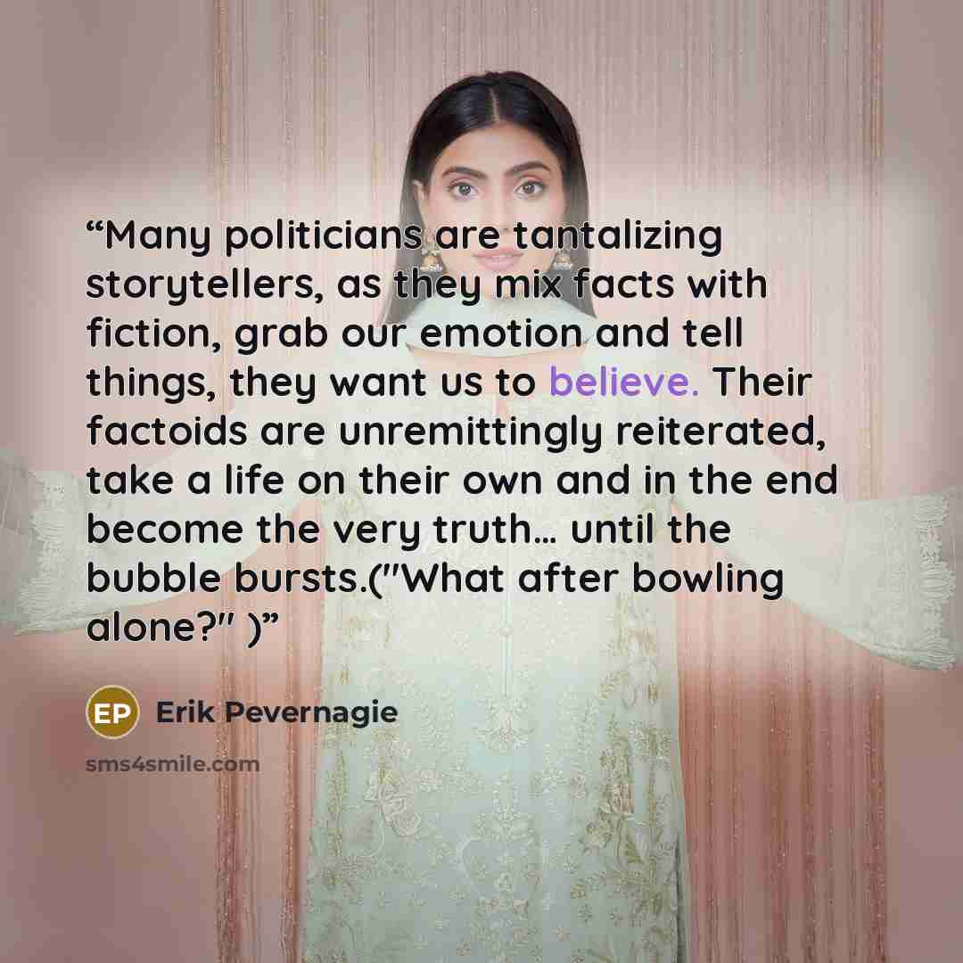 “Many politicians are tantalizing storytellers, as they mix facts with fiction, grab our emotion and tell things, they want us to believe. Their factoids are unremittingly reiterated, take a life on their own and in the end become the very truth… until the bubble bursts.("What after bowling alone?" )” quote by Erik Pevernagie