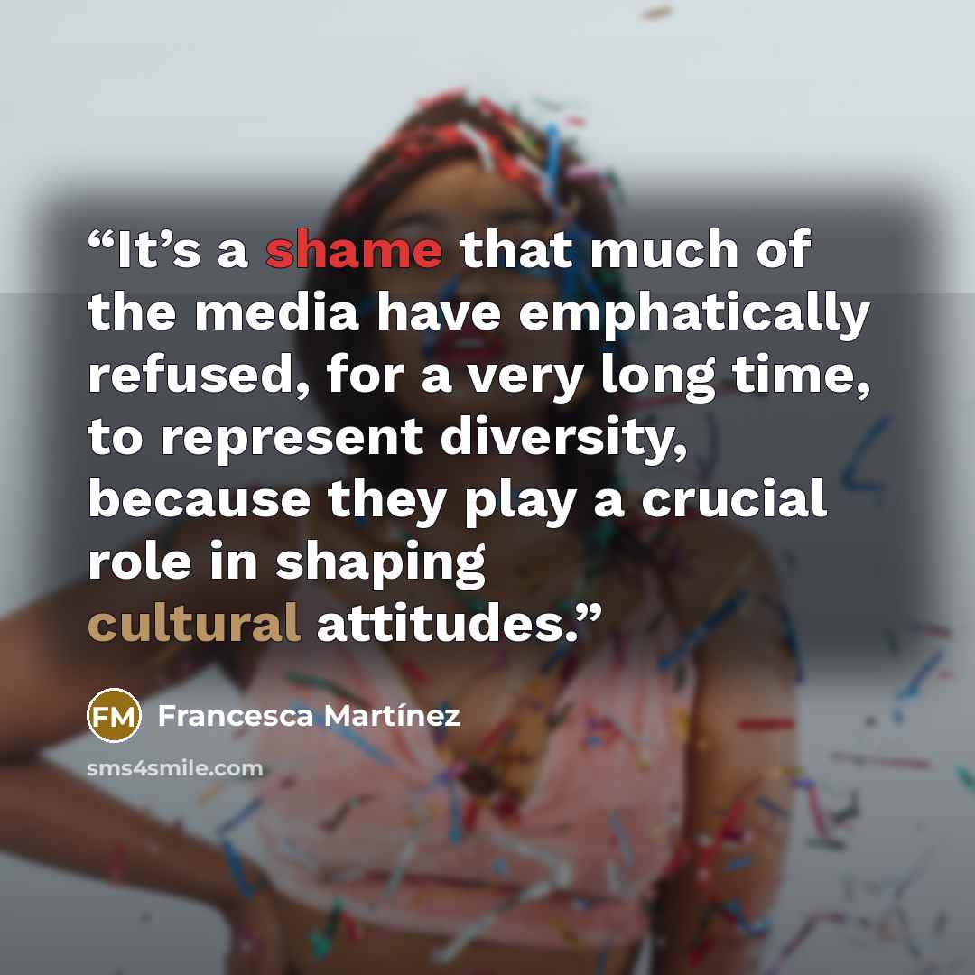 “It’s a shame that much of the media have emphatically refused, for a very long time, to represent diversity, because they play a crucial role in shaping cultural attitudes.” quote by Francesca Martínez
