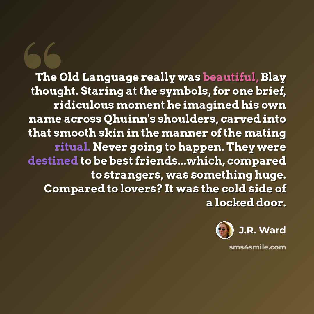 “The Old Language really was beautiful, Blay thought. Staring at the symbols, for one brief, ridiculous moment he imagined his own name across Qhuinn's shoulders, carved into that smooth skin in the manner of the mating ritual. Never going to happen. They were destined to be best friends...which…” quote by J.R. Ward
