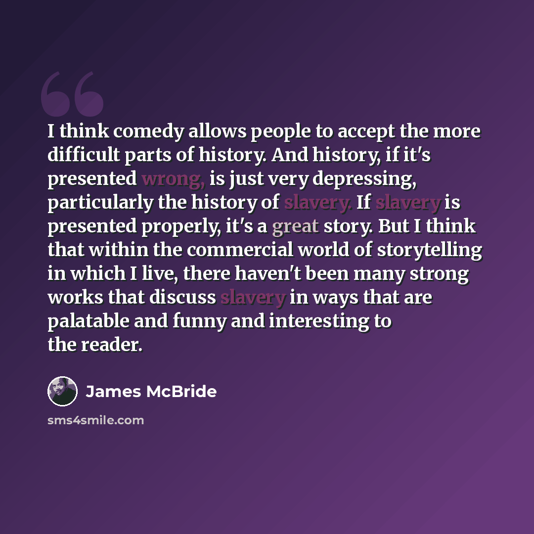 “I think comedy allows people to accept the more difficult parts of history. And history, if it's presented wrong, is just very depressing, particularly the history of slavery. If slavery is presented properly, it's a great story. But I think that within the commercial world of storytelling in…” quote by James McBride