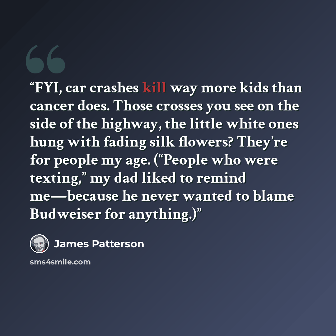 “FYI, car crashes kill way more kids than cancer does. Those crosses you see on the side of the highway, the little white ones hung with fading silk flowers? They’re for people my age. (“People who were texting,” my dad liked to remind me—because he never wanted to blame Budweiser for anything.)” quote by James Patterson