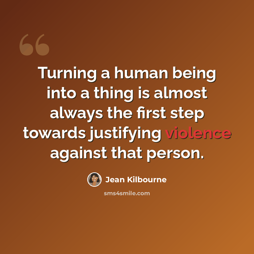 “Turning a human being into a thing is almost always the first step towards justifying violence against that person.” quote by Jean Kilbourne
