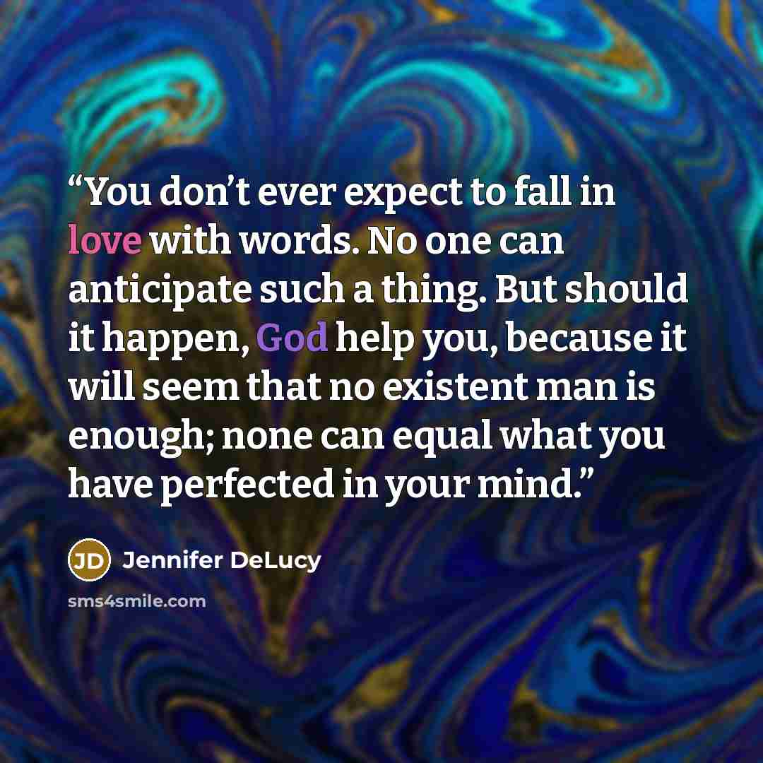 “You don’t ever expect to fall in love with words. No one can anticipate such a thing. But should it happen, God help you, because it will seem that no existent man is enough; none can equal what you have perfected in your mind.” quote by Jennifer DeLucy