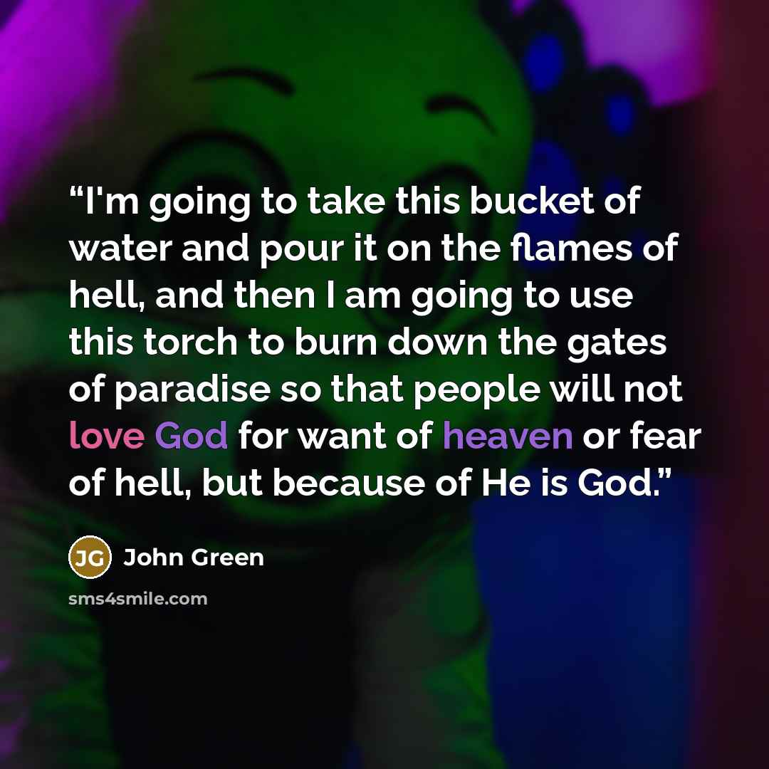 “I'm going to take this bucket of water and pour it on the flames of hell, and then I am going to use this torch to burn down the gates of paradise so that people will not love God for want of heaven or fear of hell, but because of He is God.” quote by John Green