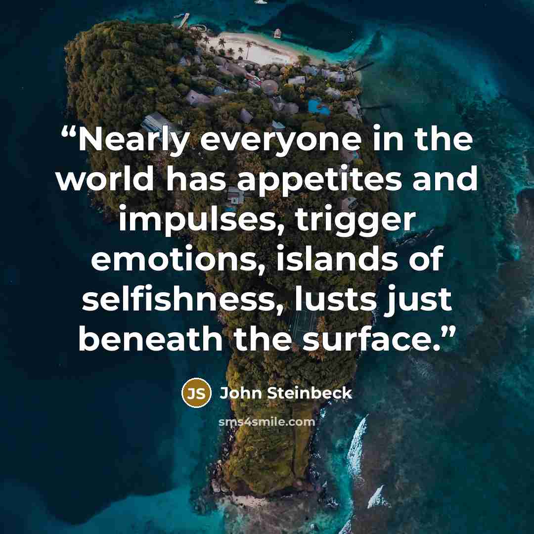 “Nearly everyone in the world has appetites and impulses, trigger emotions, islands of selfishness, lusts just beneath the surface.” quote by John Steinbeck