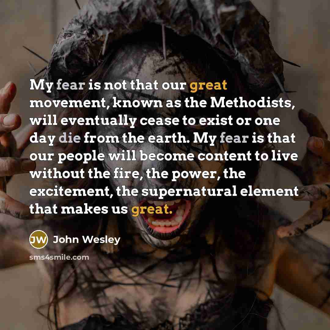 “My fear is not that our great movement, known as the Methodists, will eventually cease to exist or one day die from the earth. My fear is that our people will become content to live without the fire, the power, the excitement, the supernatural element that makes us great.” quote by John Wesley