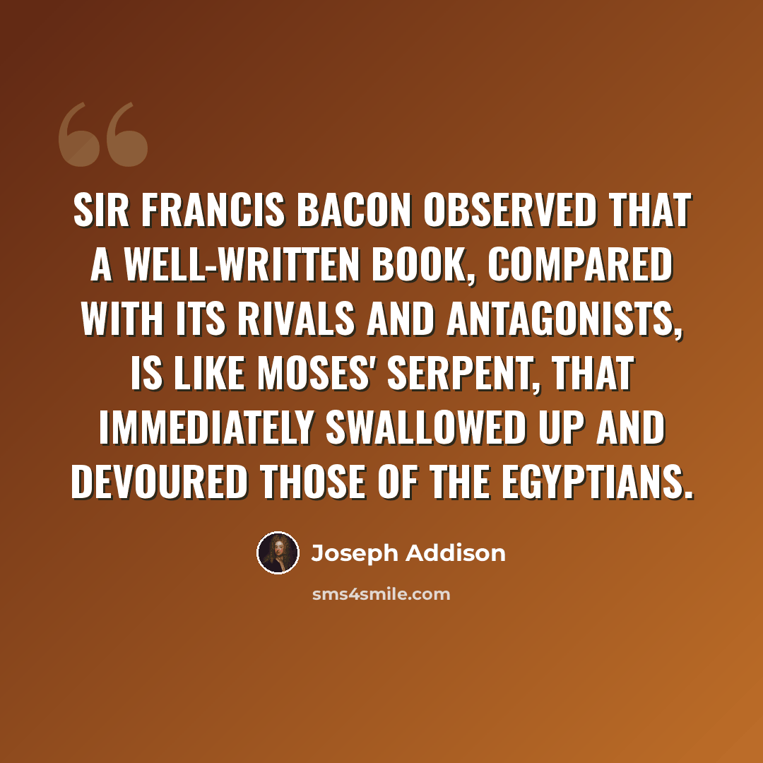 “Sir Francis Bacon observed that a well-written book, compared with its rivals and antagonists, is like Moses' serpent, that immediately swallowed up and devoured those of the Egyptians.” quote by Joseph Addison
