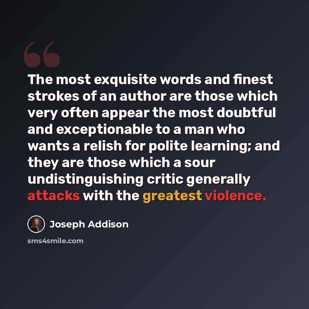 “The most exquisite words and finest strokes of an author are those which very often appear the most doubtful and exceptionable to a man who wants a relish for polite learning; and they are those which a sour undistinguishing critic generally attacks with the greatest violence.” quote by Joseph Addison