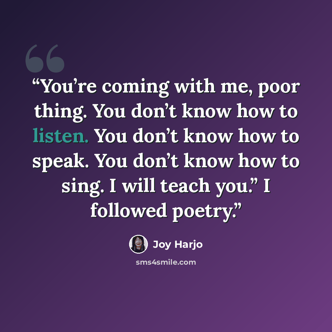 “You’re coming with me, poor thing. You don’t know how to listen. You don’t know how to speak. You don’t know how to sing. I will teach you.” I followed poetry.” quote by Joy Harjo