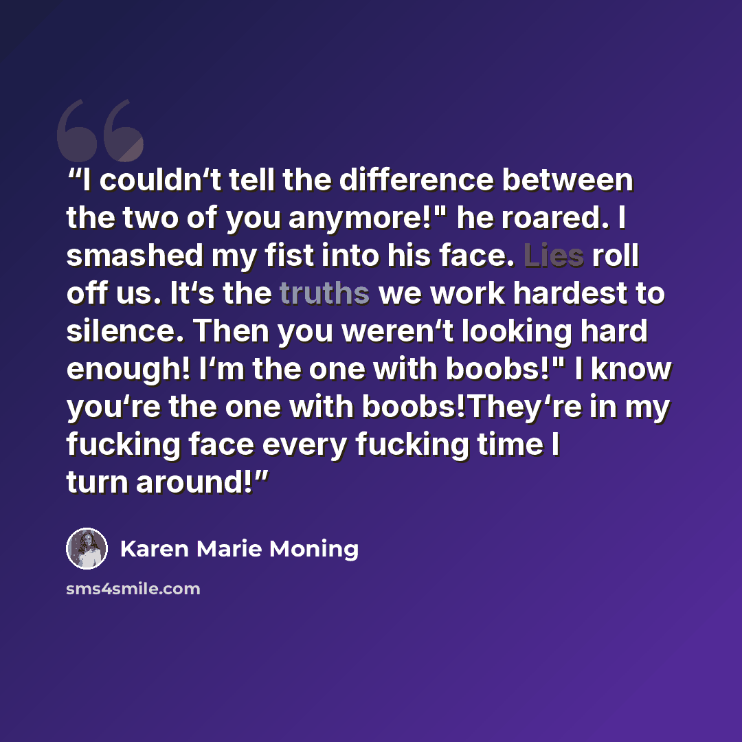 “I couldn‘t tell the difference between the two of you anymore!" he roared. I smashed my fist into his face. Lies roll off us. It‘s the truths we work hardest to silence. Then you weren‘t looking hard enough! I‘m the one with boobs!" I know you‘re the one with boobs!They‘re in my fucking face every…” quote by Karen Marie Moning
