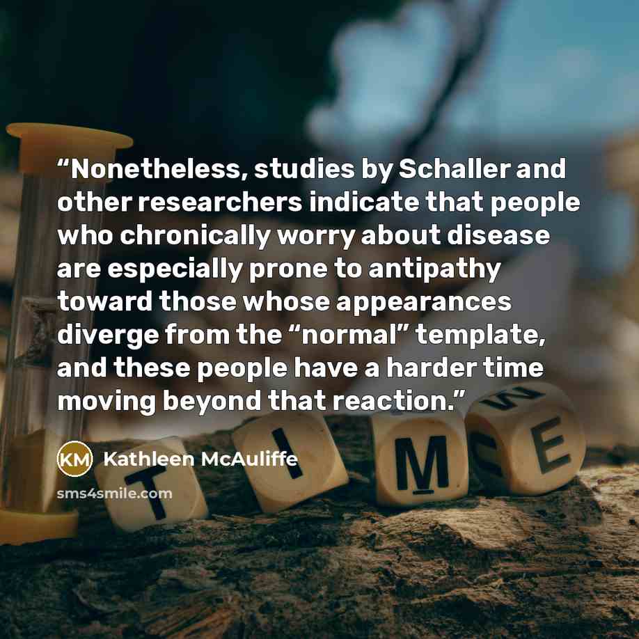 “Nonetheless, studies by Schaller and other researchers indicate that people who chronically worry about disease are especially prone to antipathy toward those whose appearances diverge from the “normal” template, and these people have a harder time moving beyond that reaction.” quote by Kathleen McAuliffe