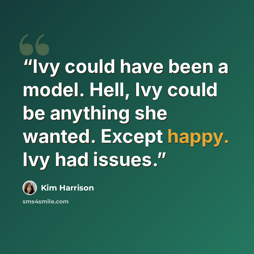 “Ivy could have been a model. Hell, Ivy could be anything she wanted. Except happy. Ivy had issues.” quote by Kim Harrison