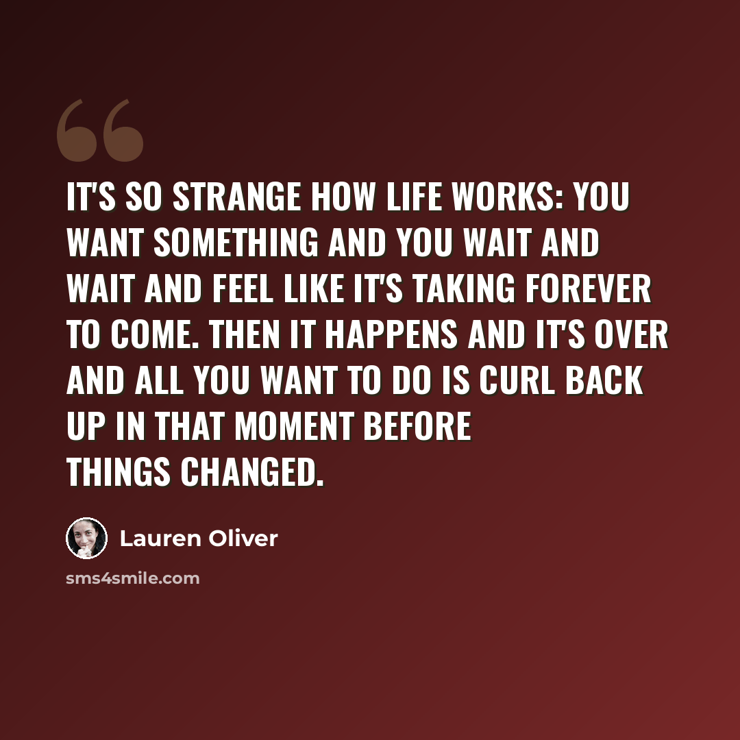 “It's so strange how life works: You want something and you wait and wait and feel like it's taking forever to come. Then it happens and it's over and all you want to do is curl back up in that moment before things changed.” quote by Lauren Oliver
