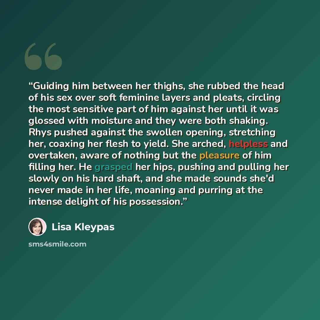“Guiding him between her thighs, she rubbed the head of his sex over soft feminine layers and pleats, circling the most sensitive part of him against her until it was glossed with moisture and they were both shaking. Rhys pushed against the swollen opening, stretching her, coaxing her flesh to…” quote by Lisa Kleypas