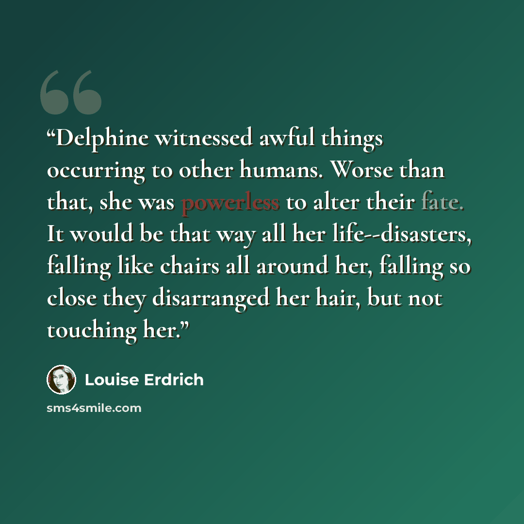 “Delphine witnessed awful things occurring to other humans. Worse than that, she was powerless to alter their fate. It would be that way all her life--disasters, falling like chairs all around her, falling so close they disarranged her hair, but not touching her.” quote by Louise Erdrich