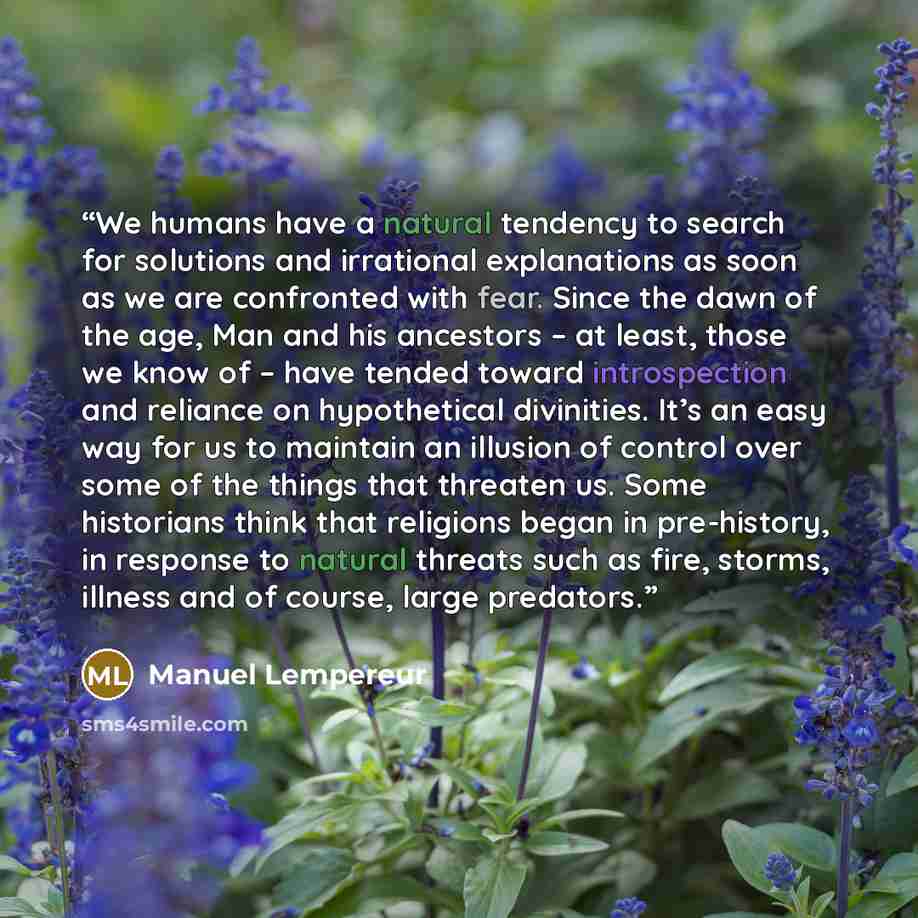 “We humans have a natural tendency to search for solutions and irrational explanations as soon as we are confronted with fear. Since the dawn of the age, Man and his ancestors – at least, those we know of – have tended toward introspection and reliance on hypothetical divinities. It’s an easy way…” quote by Manuel Lempereur