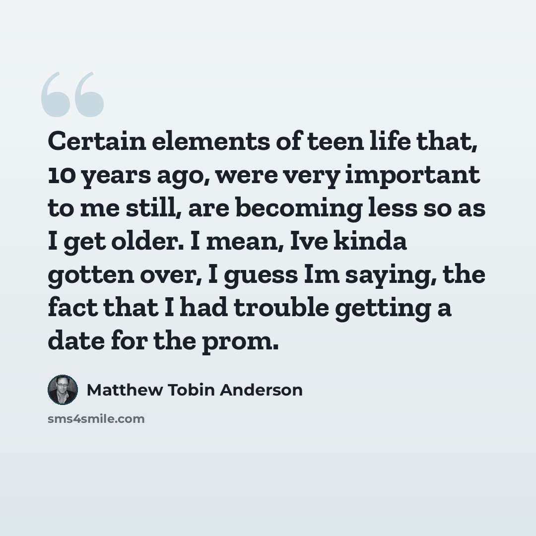 “Certain elements of teen life that, 10 years ago, were very important to me still, are becoming less so as I get older. I mean, Ive kinda gotten over, I guess Im saying, the fact that I had trouble getting a date for the prom.” quote by Matthew Tobin Anderson