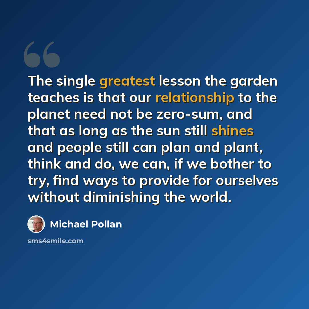 “The single greatest lesson the garden teaches is that our relationship to the planet need not be zero-sum, and that as long as the sun still shines and people still can plan and plant, think and do, we can, if we bother to try, find ways to provide for ourselves without diminishing the world.” quote by Michael Pollan