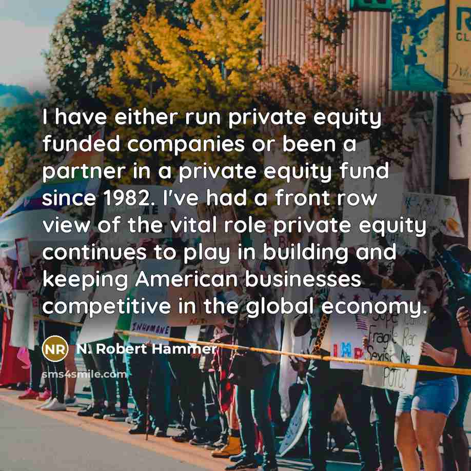 “I have either run private equity funded companies or been a partner in a private equity fund since 1982. I've had a front row view of the vital role private equity continues to play in building and keeping American businesses competitive in the global economy.” quote by N. Robert Hammer