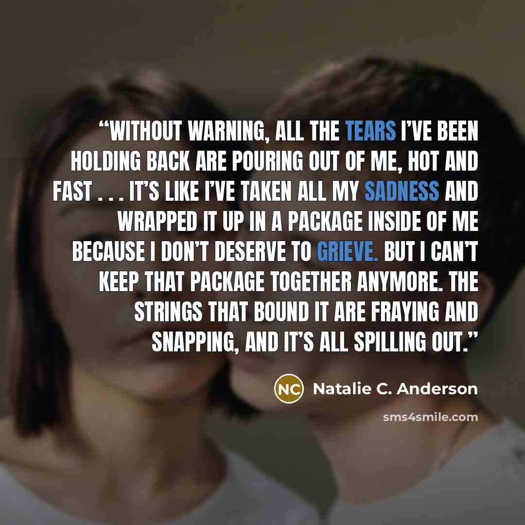 “Without warning, all the tears I’ve been holding back are pouring out of me, hot and fast . . . It’s like I’ve taken all my sadness and wrapped it up in a package inside of me because I don’t deserve to grieve. But I can’t keep that package together anymore. The strings that bound it are fraying…” quote by Natalie C. Anderson