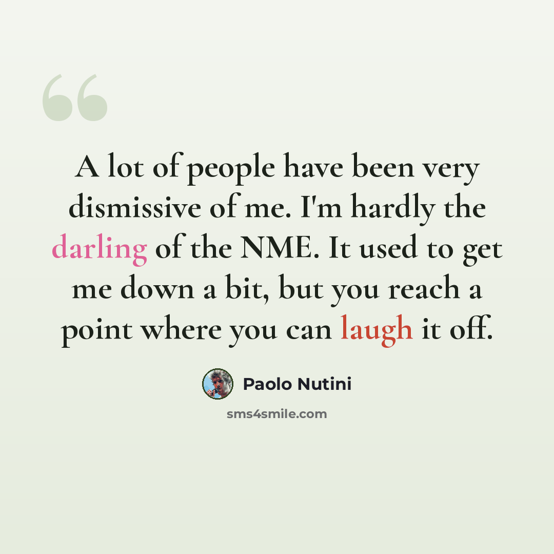 “A lot of people have been very dismissive of me. I'm hardly the darling of the NME. It used to get me down a bit, but you reach a point where you can laugh it off.” quote by Paolo Nutini