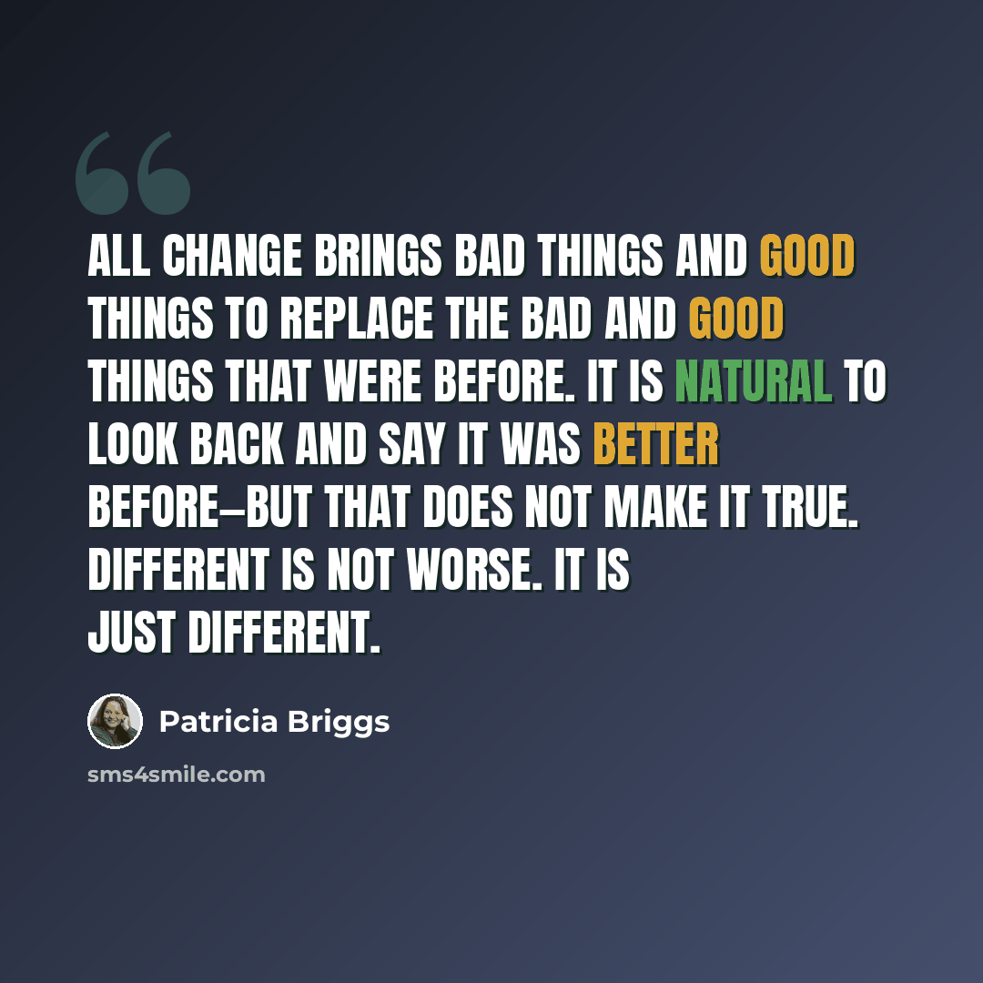 “All change brings bad things and good things to replace the bad and good things that were before. It is natural to look back and say it was better before—but that does not make it true. Different is not worse. It is just different.” quote by Patricia Briggs