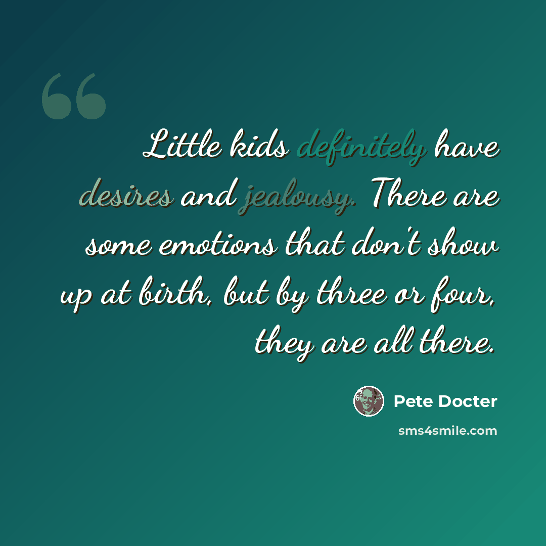 “Little kids definitely have desires and jealousy. There are some emotions that don't show up at birth, but by three or four, they are all there.” quote by Pete Docter