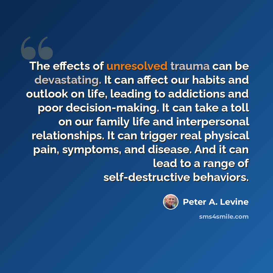 “The effects of unresolved trauma can be devastating. It can affect our habits and outlook on life, leading to addictions and poor decision-making. It can take a toll on our family life and interpersonal relationships. It can trigger real physical pain, symptoms, and disease. And it can lead to a…” quote by Peter A. Levine