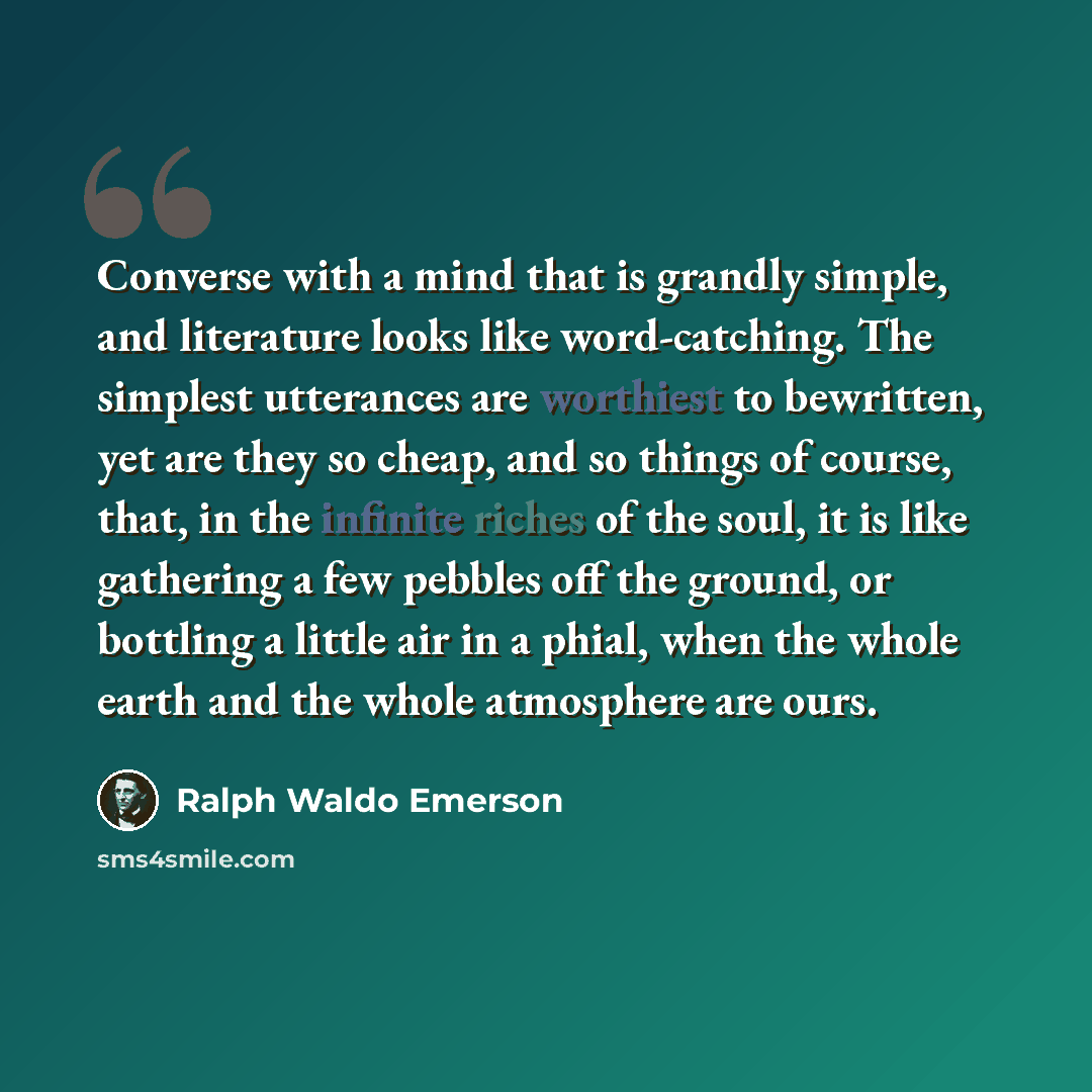 “Converse with a mind that is grandly simple, and literature looks like word-catching. The simplest utterances are worthiest to bewritten, yet are they so cheap, and so things of course, that, in the infinite riches of the soul, it is like gathering a few pebbles off the ground, or bottling a…” quote by Ralph Waldo Emerson