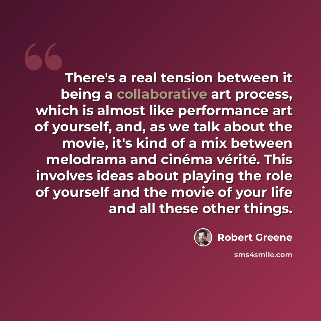 “There's a real tension between it being a collaborative art process, which is almost like performance art of yourself, and, as we talk about the movie, it's kind of a mix between melodrama and cinéma vérité. This involves ideas about playing the role of yourself and the movie of your life and all…” quote by Robert Greene