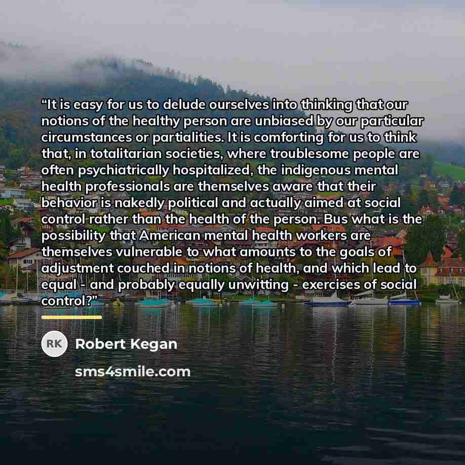 “It is easy for us to delude ourselves into thinking that our notions of the healthy person are unbiased by our particular circumstances or partialities. It is comforting for us to think that, in totalitarian societies, where troublesome people are often psychiatrically hospitalized, the indigenous…” quote by Robert Kegan