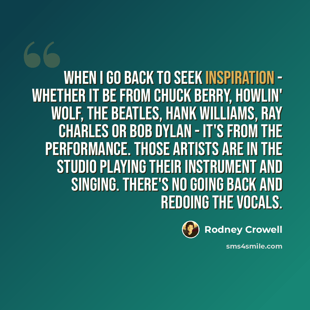 “When I go back to seek inspiration - whether it be from Chuck Berry, Howlin' Wolf, the Beatles, Hank Williams, Ray Charles or Bob Dylan - it's from the performance. Those artists are in the studio playing their instrument and singing. There's no going back and redoing the vocals.” quote by Rodney Crowell