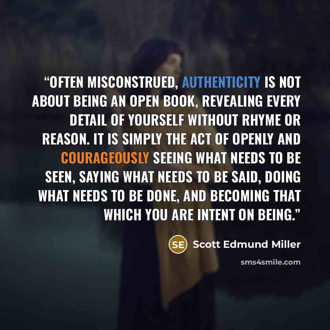 “Often misconstrued, authenticity is not about being an open book, revealing every detail of yourself without rhyme or reason. It is simply the act of openly and courageously seeing what needs to be seen, saying what needs to be said, doing what needs to be done, and becoming that which you are…” quote by Scott Edmund Miller